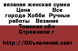 вязаная женская сумка  › Цена ­ 2 500 - Все города Хобби. Ручные работы » Вязание   . Томская обл.,Стрежевой г.
